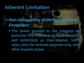  Non-delegability of theTaxing Power
Exceptions:
 The power granted to the congress to
authorize the President to fix limitations
and restrictions as may impose, tariff
rates, even for revenue purposes only, and
other imposts duties
 