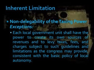  Non-delegability of theTaxing Power
Exceptions:
 Each local government unit shall have the
power to create its own sources of
revenues and to levy taxes, fees, and
charges subject to such guidelines and
limitations as the congress may provide,
consistent with the basic policy of local
autonomy.
 