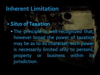  Situs ofTaxation
 The principle is well-recognized that,
however broad the power of taxation
may be as to its character, such power
is necessarily limited only to persons,
property or business within its
jurisdiction.
 