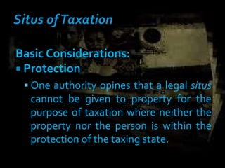 Basic Considerations:
 Protection
 One authority opines that a legal situs
cannot be given to property for the
purpose of taxation where neither the
property nor the person is within the
protection of the taxing state.
 