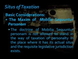 Basic Considerations:
 The Maxim of Mobilia Sequuntur
Personam
 The doctrine of Mobilia Sequuntur
personam is not allowed to stand in
the way of taxation of personalty in
the place where it has its actual situs
and the requisite legislative jurisdiction
exists.
 