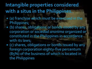  (a) franchise which must be exercised in the
Philippines;
 (b) shares, obligations or bonds issued by any
corporation or sociedad anonima organized or
constituted in the Philippines in accordance
with its laws;
 (c) shares, obligations or bonds issued by any
foreign corporation eighty-five percentum
(85%) of the business of which is located in
the Philippines
 