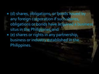  (d) shares, obligations, or bonds issued by
any foreign corporation if such shares,
obligations or bonds have acquired a business
situs in the Philippines;and
 (e) shares or rights in any partnership,
business or industry established in the
Philippines.
 