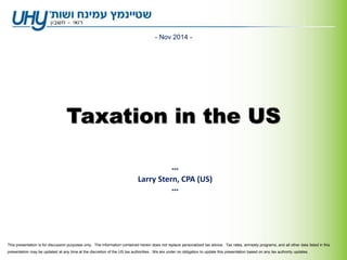 Taxation in the US
- Nov 2014 -
***
Larry Stern, CPA (US)
***
This presentation is for discussion purposes only. The information contained herein does not replace personalized tax advice. Tax rates, amnesty programs, and all other data listed in this
presentation may be updated at any time at the discretion of the US tax authorities. We are under no obligation to update this presentation based on any tax authority updates.
 