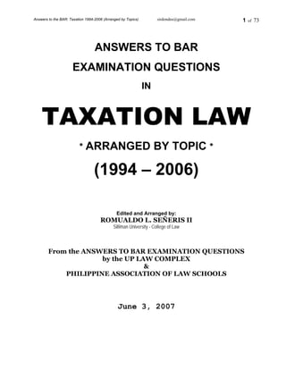 Answers to the BAR: Taxation 1994-2006 (Arranged by Topics) sirdondee@gmail.com 1 of 73
ANSWERS TO BAR
EXAMINATION QUESTIONS
IN
TAXATION LAW
* ARRANGED BY TOPIC *
(1994 – 2006)
Edited and Arranged by:
ROMUALDO L. SEÑERIS II
Silliman University - College of Law
From the ANSWERS TO BAR EXAMINATION QUESTIONS
by the UP LAW COMPLEX
&
PHILIPPINE ASSOCIATION OF LAW SCHOOLS
June 3, 2007
 