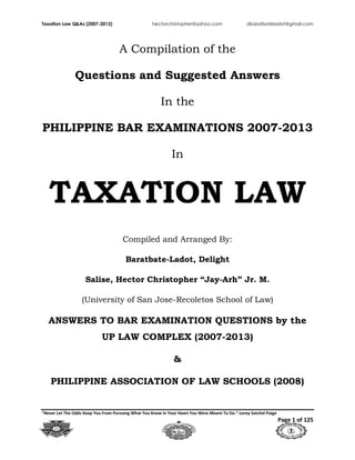 Taxation Law Q&As (2007-2013) hectorchristopher@yahoo.com dbaratbateladot@gmail.com
“Never Let The Odds Keep You From Pursuing What You Know In Your Heart You Were Meant To Do.”-Leroy Satchel Paige
Page 1 of 125
A Compilation of the
Questions and Suggested Answers
In the
PHILIPPINE BAR EXAMINATIONS 2007-2013
In
TAXATION LAW
Compiled and Arranged By:
Baratbate-Ladot, Delight
Salise, Hector Christopher “Jay-Arh” Jr. M.
(University of San Jose-Recoletos School of Law)
ANSWERS TO BAR EXAMINATION QUESTIONS by the
UP LAW COMPLEX (2007-2013)
&
PHILIPPINE ASSOCIATION OF LAW SCHOOLS (2008)
 