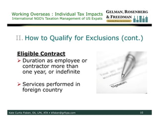 Working Overseas : Individual Tax Impacts
  International NGO’s Taxation Management of US Expats




     II. How to Qualify for Exclusions (cont.)

      Eligible Contract
       Duration as employee or
        contractor more than
        one year, or indefinite

       Services performed in
        foreign country



Kate Curtis Fisken, EA, LPA, ATA • kfisken@grfcpa.com    10
 