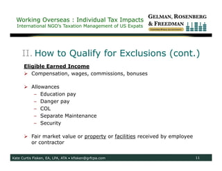 Working Overseas : Individual Tax Impacts
  International NGO’s Taxation Management of US Expats




     II. How to Qualify for Exclusions (cont.)
      Eligible Earned Income
       Compensation, wages, commissions, bonuses

       Allowances
         – Education pay
         – Danger pay
         – COL
         – Separate Maintenance
         – Security

       Fair market value or property or facilities received by employee
        or contractor


Kate Curtis Fisken, EA, LPA, ATA • kfisken@grfcpa.com                      11
 