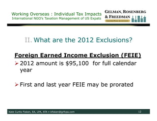 Working Overseas : Individual Tax Impacts
  International NGO’s Taxation Management of US Expats




            II. What are the 2012 Exclusions?

    Foreign Earned Income Exclusion (FEIE)
     2012 amount is $95,100 for full calendar
      year

     First and last year FEIE may be prorated



Kate Curtis Fisken, EA, LPA, ATA • kfisken@grfcpa.com    12
 