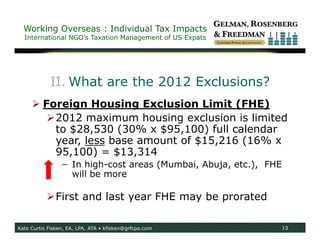 Working Overseas : Individual Tax Impacts
  International NGO’s Taxation Management of US Expats




            II. What are the 2012 Exclusions?
      Foreign Housing Exclusion Limit (FHE)
        2012 maximum housing exclusion is limited
         to $28,530 (30% x $95,100) full calendar
         year, less base amount of $15,216 (16% x
         95,100) = $13,314
                 − In high-cost areas (Mumbai, Abuja, etc.), FHE
                   will be more

           First and last year FHE may be prorated

Kate Curtis Fisken, EA, LPA, ATA • kfisken@grfcpa.com              13
 