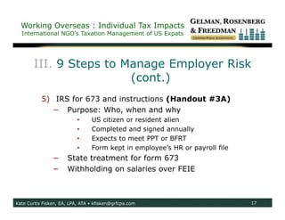 Working Overseas : Individual Tax Impacts
  International NGO’s Taxation Management of US Expats




       III. 9 Steps to Manage Employer Risk
                        (cont.)
           5) IRS for 673 and instructions (Handout #3A)
             − Purpose: Who, when and why
                           •     US citizen or resident alien
                           •     Completed and signed annually
                           •     Expects to meet PPT or BFRT
                           •     Form kept in employee’s HR or payroll file
                −     State treatment for form 673
                −     Withholding on salaries over FEIE



Kate Curtis Fisken, EA, LPA, ATA • kfisken@grfcpa.com                         17
 