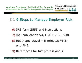 Working Overseas : Individual Tax Impacts
  International NGO’s Taxation Management of US Expats




       III. 9 Steps to Manage Employer Risk

           6) IRS form 2555 and instructions
           7) IRS publication 54, FBAR & FR 8938
           8) Restricted travel – Eliminates FEIE
                 and FHE
           9) References for tax professionals

Kate Curtis Fisken, EA, LPA, ATA • kfisken@grfcpa.com    18
 