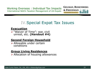 Working Overseas : Individual Tax Impacts
  International NGO’s Taxation Management of US Expats




                    IV.Special Expat Tax Issues
       Evacuation
        “Waiver of Time”: war, civil
         unrest, etc. (Handout #4)

       Second Foreign Household
        Allowable under certain
         conditions

       Group Living Residences
        Allocation of housing allowances



Kate Curtis Fisken, EA, LPA, ATA • kfisken@grfcpa.com    19
 