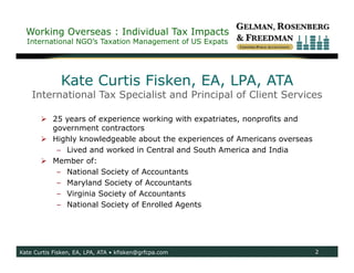 Working Overseas : Individual Tax Impacts
  International NGO’s Taxation Management of US Expats




              Kate Curtis Fisken, EA, LPA, ATA
    International Tax Specialist and Principal of Client Services

        25 years of experience working with expatriates, nonprofits and
         government contractors
        Highly knowledgeable about the experiences of Americans overseas
          – Lived and worked in Central and South America and India
        Member of:
          – National Society of Accountants
          – Maryland Society of Accountants
          – Virginia Society of Accountants
          – National Society of Enrolled Agents




Kate Curtis Fisken, EA, LPA, ATA • kfisken@grfcpa.com                       2
 