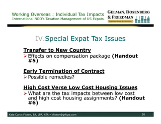 Working Overseas : Individual Tax Impacts
  International NGO’s Taxation Management of US Expats




                    IV.Special Expat Tax Issues
           Transfer to New Country
            Effects on compensation package (Handout
             #5)

           Early Termination of Contract
            Possible remedies?

           High Cost Verse Low Cost Housing Issues
            What are the tax impacts between low cost
             and high cost housing assignments? (Handout
             #6)

Kate Curtis Fisken, EA, LPA, ATA • kfisken@grfcpa.com    20
 