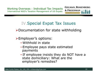 Working Overseas : Individual Tax Impacts
  International NGO’s Taxation Management of US Expats




                    IV.Special Expat Tax Issues
             Documentation for state withholding

             Employer’s options:
                   −Withhold in state
                   −Employee pays state estimated
                    payments
                   −If employee insists they do NOT have a
                    state domiciliary: What are the
                    employer’s remedies?

Kate Curtis Fisken, EA, LPA, ATA • kfisken@grfcpa.com    22
 