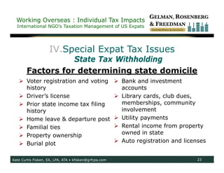Working Overseas : Individual Tax Impacts
  International NGO’s Taxation Management of US Expats




                    IV.Special Expat Tax Issues
                   State Tax Withholding
        Factors for determining state domicile
    Voter registration and voting                       Bank and investment
     history                                              accounts
    Driver’s license                                    Library cards, club dues,
    Prior state income tax filing                        memberships, community
     history                                              involvement
    Home leave & departure post                         Utility payments
    Familial ties                                       Rental income from property
    Property ownership                                   owned in state
    Burial plot                                         Auto registration and licenses


Kate Curtis Fisken, EA, LPA, ATA • kfisken@grfcpa.com                               23
 