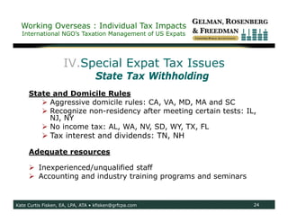 Working Overseas : Individual Tax Impacts
  International NGO’s Taxation Management of US Expats




                    IV.Special Expat Tax Issues
                                  State Tax Withholding
     State and Domicile Rules
         Aggressive domicile rules: CA, VA, MD, MA and SC
         Recognize non-residency after meeting certain tests: IL,
          NJ, NY
         No income tax: AL, WA, NV, SD, WY, TX, FL
            Tax interest and dividends: TN, NH

     Adequate resources

      Inexperienced/unqualified staff
      Accounting and industry training programs and seminars


Kate Curtis Fisken, EA, LPA, ATA • kfisken@grfcpa.com            24
 