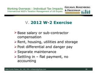 Working Overseas : Individual Tax Impacts
  International NGO’s Taxation Management of US Expats




                         V. 2012 W-2 Exercise

            Base salary or sub-contractor
             compensation
            Rent, housing, utilities and storage
            Post differential and danger pay
            Separate maintenance
            Settling in – flat payment, no
             accounting

Kate Curtis Fisken, EA, LPA, ATA • kfisken@grfcpa.com    26
 