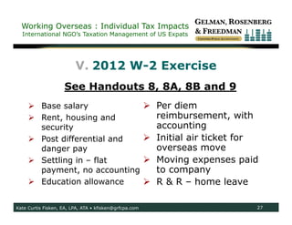 Working Overseas : Individual Tax Impacts
  International NGO’s Taxation Management of US Expats




                         V. 2012 W-2 Exercise
                    See Handouts 8, 8A, 8B and 9
      Base salary                                       Per diem
      Rent, housing and                                  reimbursement, with
       security                                           accounting
      Post differential and                             Initial air ticket for
       danger pay                                         overseas move
      Settling in – flat                                Moving expenses paid
       payment, no accounting                             to company
      Education allowance                               R & R – home leave

Kate Curtis Fisken, EA, LPA, ATA • kfisken@grfcpa.com                          27
 