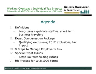 Working Overseas : Individual Tax Impacts
  International NGO’s Taxation Management of US Expats




                                              Agenda
     I.   Definitions
        –    Long-term expatriate staff vs. short term
             business travelers
     II. Expat Compensation Package
        –    Qualifying exclusions, 2012 exclusions, tax
             impact
     III. 9 Steps to Manage Employer’s Risk
     IV. Special Expat Issues
        –    State Tax Withholding Issues
     V. HR Process for W-2/1099 Forms

Kate Curtis Fisken, EA, LPA, ATA • kfisken@grfcpa.com      3
 