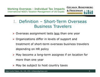 Working Overseas : Individual Tax Impacts
  International NGO’s Taxation Management of US Expats




         I. Definition – Short-Term Overseas
                    Business Travelers
         Overseas assignment lasts less than one year

         Organizations differ in levels of support and
             treatment of short-term overseas business travelers
             depending on HR policy

         May become a long-term assignee if on location for
             more than one year

         May be subject to host country taxes
Kate Curtis Fisken, EA, LPA, ATA • kfisken@grfcpa.com              6
 