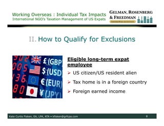 Working Overseas : Individual Tax Impacts
  International NGO’s Taxation Management of US Expats




               II. How to Qualify for Exclusions

                                            Eligible long-term expat
                                            employee
                                             US citizen/US resident alien

                                             Tax home is in a foreign country

                                             Foreign earned income




Kate Curtis Fisken, EA, LPA, ATA • kfisken@grfcpa.com                        8
 