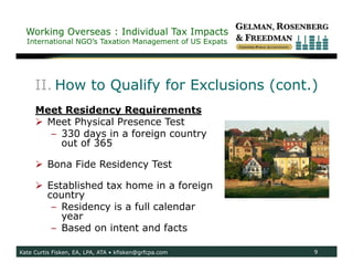 Working Overseas : Individual Tax Impacts
  International NGO’s Taxation Management of US Expats




     II. How to Qualify for Exclusions (cont.)
     Meet Residency Requirements
      Meet Physical Presence Test
       – 330 days in a foreign country
         out of 365

      Bona Fide Residency Test

      Established tax home in a foreign
       country
        – Residency is a full calendar
          year
        – Based on intent and facts

Kate Curtis Fisken, EA, LPA, ATA • kfisken@grfcpa.com    9
 