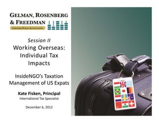 Session II
 Working Overseas: 
  Individual Tax 
     Impacts
 InsideNGO’s Taxation 
Management of US Expats
   Kate Fisken, Principal
    International Tax Specialist

        December 6, 2012
 