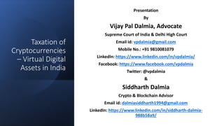 Taxation of
Cryptocurrencies
– Virtual Digital
Assets in India
Presentation
By
Vijay Pal Dalmia, Advocate
Supreme Court of India & Delhi High Court
Email id: vpdalmia@gmail.com
Mobile No.: +91 9810081079
LinkedIn: https://www.linkedin.com/in/vpdalmia/
Facebook: https://www.facebook.com/vpdalmia
Twitter: @vpdalmia
&
Siddharth Dalmia
Crypto & Blockchain Advisor
Email id: dalmiasiddharth1994@gmail.com
LinkedIn: https://www.linkedin.com/in/siddharth-dalmia-
988b58a9/
 