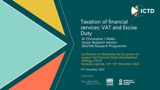 PARTNERS
Taxation of financial
services: VAT and Excise
Duty
Conference on Reshaping the tax system to
support the Financial Sector Development
Strategy (FSDS)
Kampala, Uganda, 14th–15th December 2022
Dr Christopher J Wales
Senior Research Advisor
DIGITAX Research Programme
15th December 2022
 