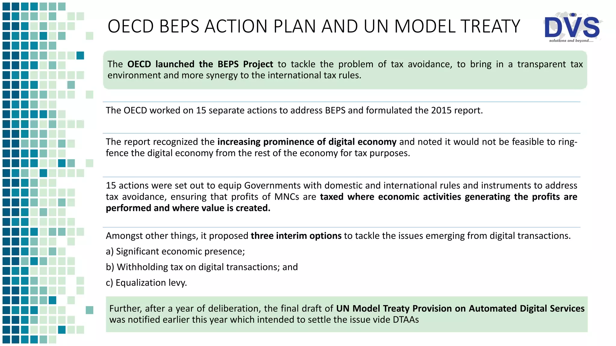 OECD BEPS ACTION PLAN AND UN MODEL TREATY
The OECD worked on 15 separate actions to address BEPS and formulated the 2015 report.
The report recognized the increasing prominence of digital economy and noted it would not be feasible to ring-
fence the digital economy from the rest of the economy for tax purposes.
15 actions were set out to equip Governments with domestic and international rules and instruments to address
tax avoidance, ensuring that profits of MNCs are taxed where economic activities generating the profits are
performed and where value is created.
Amongst other things, it proposed three interim options to tackle the issues emerging from digital transactions.
a) Significant economic presence;
b) Withholding tax on digital transactions; and
c) Equalization levy.
The OECD launched the BEPS Project to tackle the problem of tax avoidance, to bring in a transparent tax
environment and more synergy to the international tax rules.
Further, after a year of deliberation, the final draft of UN Model Treaty Provision on Automated Digital Services
was notified earlier this year which intended to settle the issue vide DTAAs
 