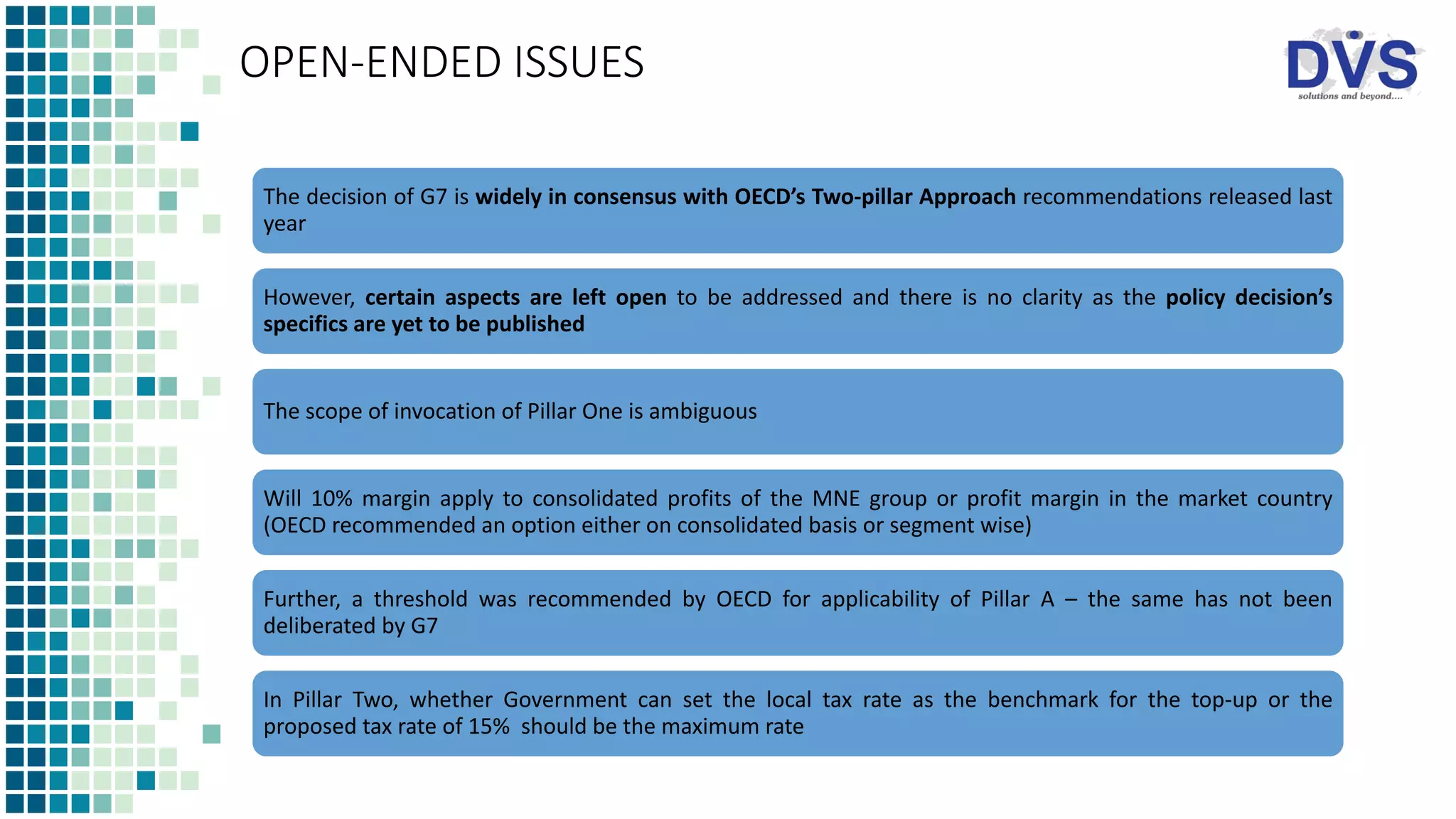 OPEN-ENDED ISSUES
The decision of G7 is widely in consensus with OECD’s Two-pillar Approach recommendations released last
year
However, certain aspects are left open to be addressed and there is no clarity as the policy decision’s
specifics are yet to be published
The scope of invocation of Pillar One is ambiguous
Will 10% margin apply to consolidated profits of the MNE group or profit margin in the market country
(OECD recommended an option either on consolidated basis or segment wise)
Further, a threshold was recommended by OECD for applicability of Pillar A – the same has not been
deliberated by G7
In Pillar Two, whether Government can set the local tax rate as the benchmark for the top-up or the
proposed tax rate of 15% should be the maximum rate
 