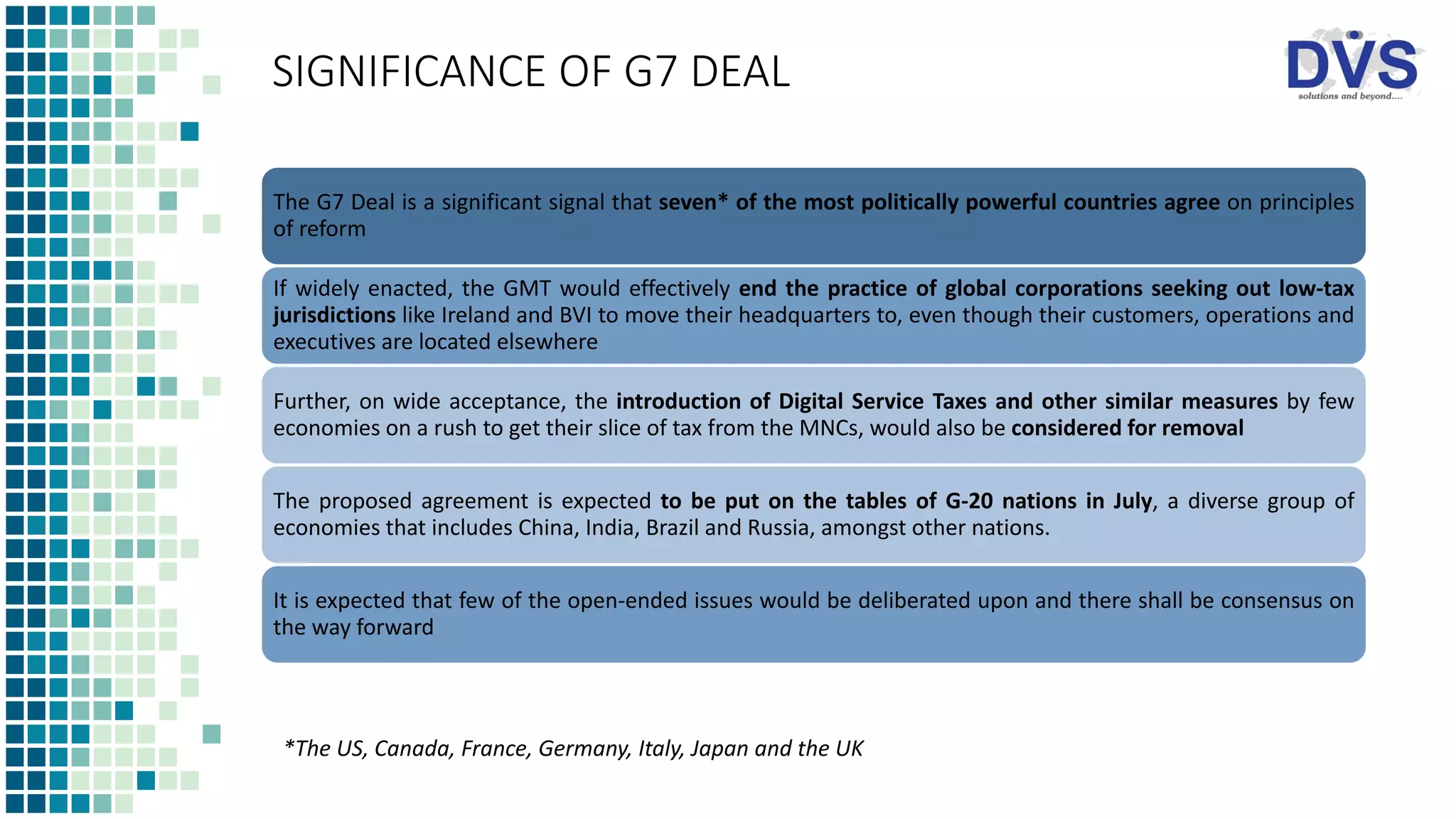 SIGNIFICANCE OF G7 DEAL
The G7 Deal is a significant signal that seven* of the most politically powerful countries agree on principles
of reform
If widely enacted, the GMT would effectively end the practice of global corporations seeking out low-tax
jurisdictions like Ireland and BVI to move their headquarters to, even though their customers, operations and
executives are located elsewhere
Further, on wide acceptance, the introduction of Digital Service Taxes and other similar measures by few
economies on a rush to get their slice of tax from the MNCs, would also be considered for removal
The proposed agreement is expected to be put on the tables of G-20 nations in July, a diverse group of
economies that includes China, India, Brazil and Russia, amongst other nations.
It is expected that few of the open-ended issues would be deliberated upon and there shall be consensus on
the way forward
*The US, Canada, France, Germany, Italy, Japan and the UK
 