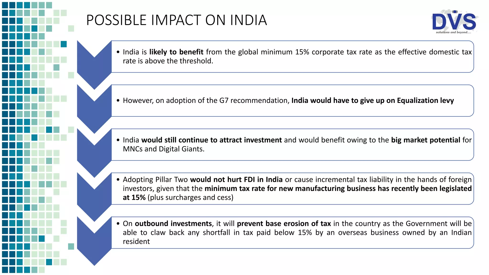POSSIBLE IMPACT ON INDIA
• India is likely to benefit from the global minimum 15% corporate tax rate as the effective domestic tax
rate is above the threshold.
• However, on adoption of the G7 recommendation, India would have to give up on Equalization levy
• India would still continue to attract investment and would benefit owing to the big market potential for
MNCs and Digital Giants.
• Adopting Pillar Two would not hurt FDI in India or cause incremental tax liability in the hands of foreign
investors, given that the minimum tax rate for new manufacturing business has recently been legislated
at 15% (plus surcharges and cess)
• On outbound investments, it will prevent base erosion of tax in the country as the Government will be
able to claw back any shortfall in tax paid below 15% by an overseas business owned by an Indian
resident
 