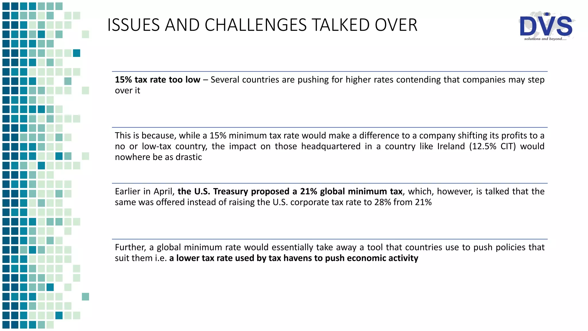 ISSUES AND CHALLENGES TALKED OVER
15% tax rate too low – Several countries are pushing for higher rates contending that companies may step
over it
This is because, while a 15% minimum tax rate would make a difference to a company shifting its profits to a
no or low-tax country, the impact on those headquartered in a country like Ireland (12.5% CIT) would
nowhere be as drastic
Earlier in April, the U.S. Treasury proposed a 21% global minimum tax, which, however, is talked that the
same was offered instead of raising the U.S. corporate tax rate to 28% from 21%
Further, a global minimum rate would essentially take away a tool that countries use to push policies that
suit them i.e. a lower tax rate used by tax havens to push economic activity
 