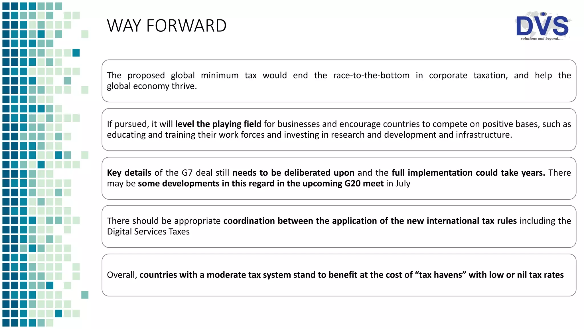 WAY FORWARD
The proposed global minimum tax would end the race-to-the-bottom in corporate taxation, and help the
global economy thrive.
If pursued, it will level the playing field for businesses and encourage countries to compete on positive bases, such as
educating and training their work forces and investing in research and development and infrastructure.
Key details of the G7 deal still needs to be deliberated upon and the full implementation could take years. There
may be some developments in this regard in the upcoming G20 meet in July
There should be appropriate coordination between the application of the new international tax rules including the
Digital Services Taxes
Overall, countries with a moderate tax system stand to benefit at the cost of “tax havens” with low or nil tax rates
 