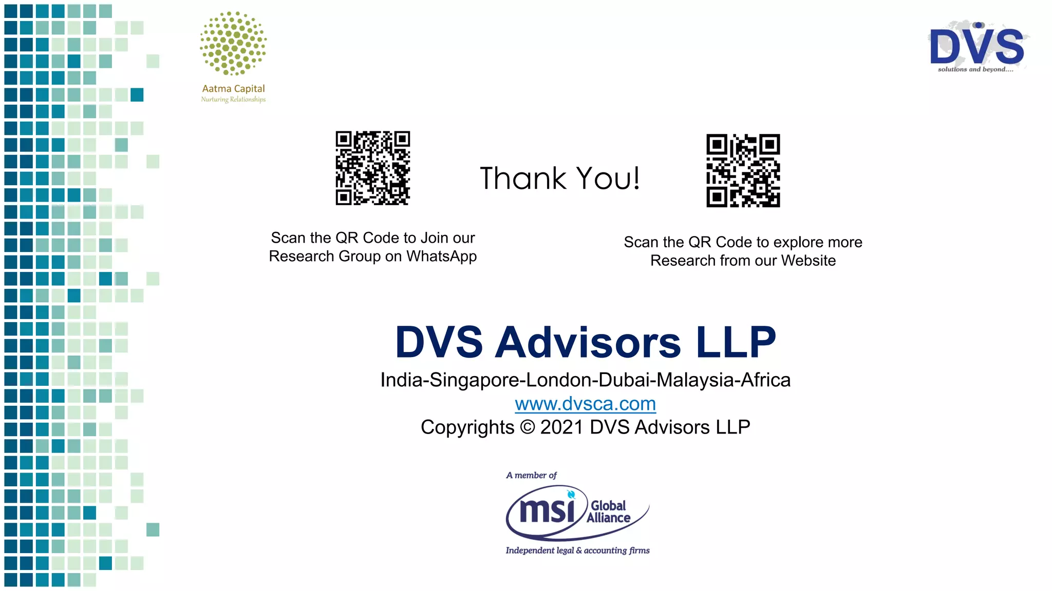 Thank You!
Scan the QR Code to Join our
Research Group on WhatsApp
Scan the QR Code to explore more
Research from our Website
DVS Advisors LLP
India-Singapore-London-Dubai-Malaysia-Africa
www.dvsca.com
Copyrights © 2021 DVS Advisors LLP
 