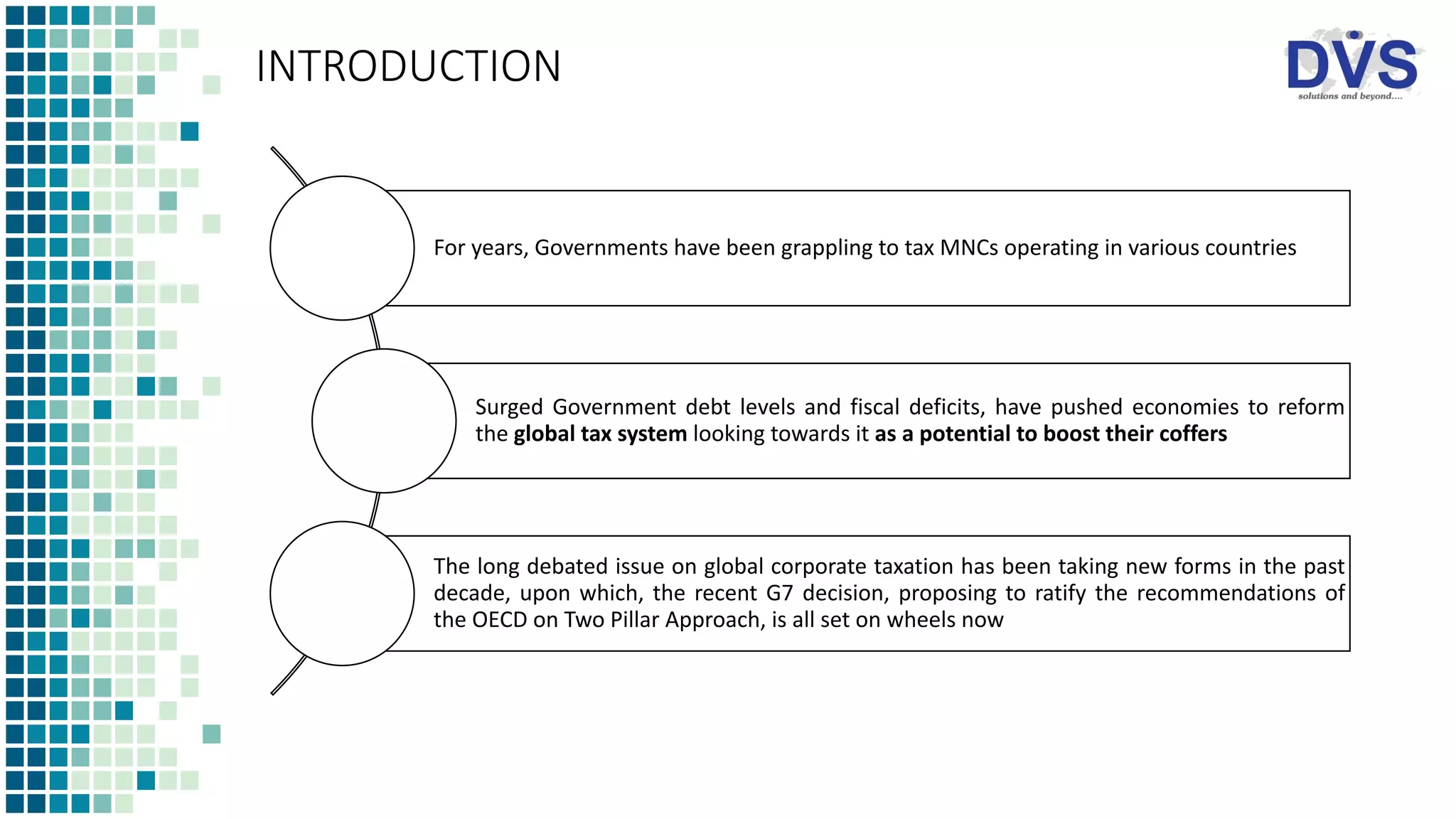 INTRODUCTION
For years, Governments have been grappling to tax MNCs operating in various countries
Surged Government debt levels and fiscal deficits, have pushed economies to reform
the global tax system looking towards it as a potential to boost their coffers
The long debated issue on global corporate taxation has been taking new forms in the past
decade, upon which, the recent G7 decision, proposing to ratify the recommendations of
the OECD on Two Pillar Approach, is all set on wheels now
 