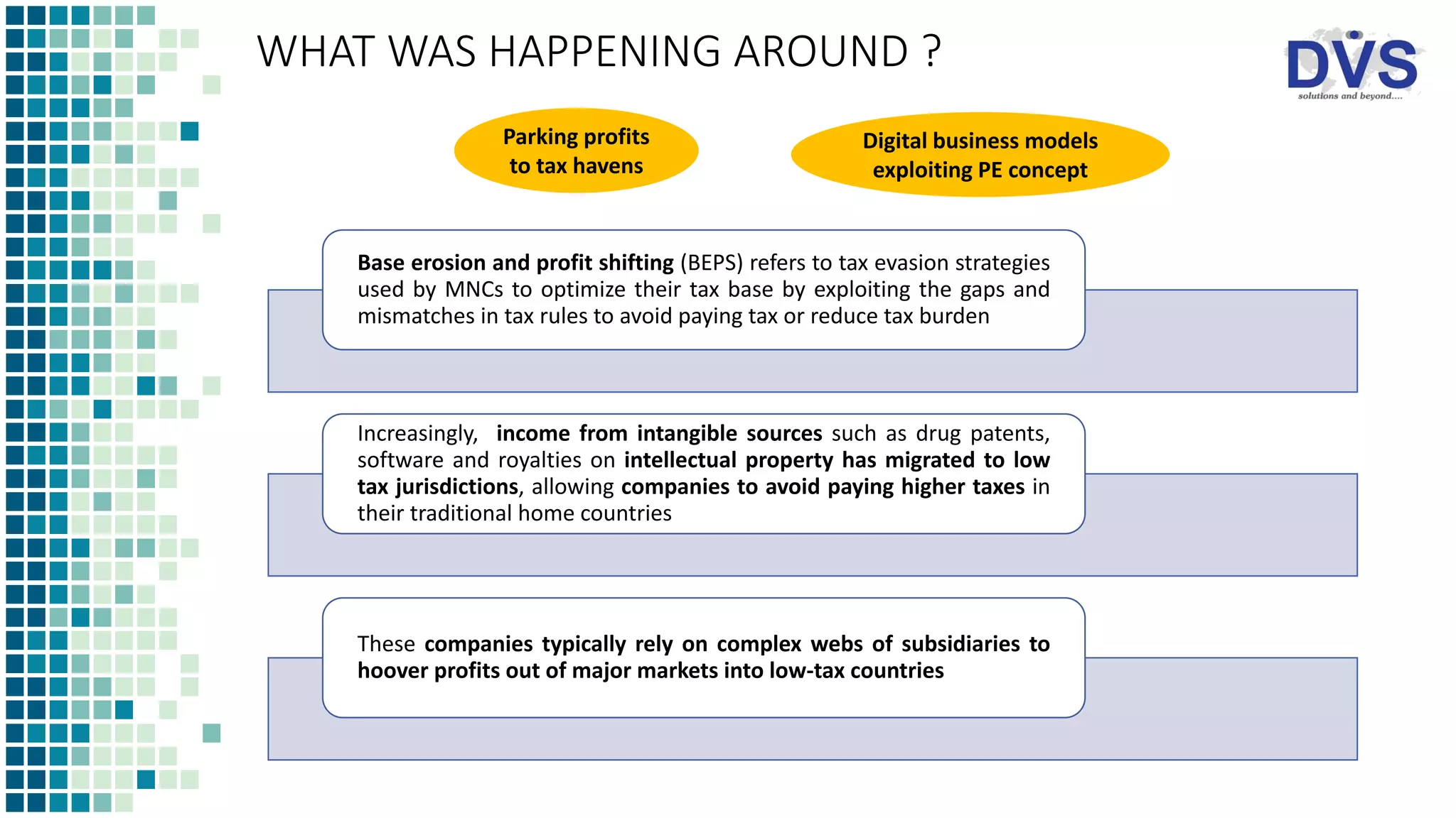 WHAT WAS HAPPENING AROUND ?
Base erosion and profit shifting (BEPS) refers to tax evasion strategies
used by MNCs to optimize their tax base by exploiting the gaps and
mismatches in tax rules to avoid paying tax or reduce tax burden
Increasingly, income from intangible sources such as drug patents,
software and royalties on intellectual property has migrated to low
tax jurisdictions, allowing companies to avoid paying higher taxes in
their traditional home countries
These companies typically rely on complex webs of subsidiaries to
hoover profits out of major markets into low-tax countries
Parking profits
to tax havens
Digital business models
exploiting PE concept
 
