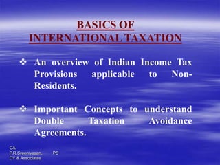 BASICS OF
         INTERNATIONAL TAXATION

     An overview of Indian Income Tax
      Provisions applicable to Non-
      Residents.

     Important Concepts to understand
      Double      Taxation   Avoidance
      Agreements.
CA.
P.R.Sreenivasan,   PS
DY & Associates
 