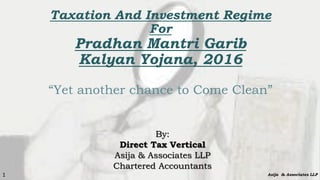Taxation And Investment Regime
For
Pradhan Mantri Garib
Kalyan Yojana, 2016
“Yet another chance to Come Clean”
By:
Direct Tax Vertical
Asija & Associates LLP
Chartered Accountants
Asija & Associates LLP1
 