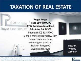 TAXATION OF REAL ESTATE

                                                                       Roger Royse
                                                                  Royse Law Firm, PC
                                                               1717 Embarcadero Road
                                                                 Palo Alto, CA 94303
                                                                Phone: (650) 813-9700
                                                             E-mail: rroyse@rroyselaw.com
                                                                 www.rroyselaw.com
                                                                 www.rogerroyse.com
                                                                   Twitter: Rroyse00                                                                                   CREOBA
                                                                   Skype: roger.royse                                                                                  Weekly
                                                                                                                                                                       Webinar

IRS Circular 230 Disclosure: To ensure compliance with the requirements imposed by the IRS, we inform you that any tax advice contained in this communication,
including any attachment to this communication, is not intended or written to be used, and cannot be used, by any taxpayer for the purpose of (1) avoiding penalties
under the Internal Revenue Code or (2) promoting, marketing or recommending to any other person any transaction or matter addressed herein.
 