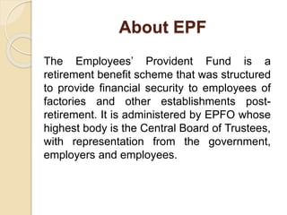 About EPF
The Employees’ Provident Fund is a
retirement benefit scheme that was structured
to provide financial security to employees of
factories and other establishments post-
retirement. It is administered by EPFO whose
highest body is the Central Board of Trustees,
with representation from the government,
employers and employees.
 