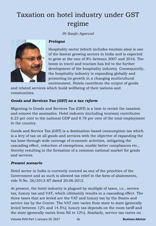 Volume XVIII Part 1 January 10, 2017 16 Business Advisor
Taxation on hotel industry under GST
regime
Dr Sanjiv Agarwal
Prologue
Hospitality sector (which includes tourism also) is one
of the fastest growing sectors in India and is expected
to grow at the rate of 8% between 2007 and 2016. The
boom in travel and tourism has led to the further
development of the hospitality industry. Consequently,
the hospitality industry is expanding globally and
promoting its growth in a changing multicultural
environment. Hotels contribute the output of goods
and related services which build wellbeing of their nations and
communities.
Goods and Services Tax (GST) as a tax reform
Migrating to Goods and Services Tax (GST) is a time to revisit the taxation
and remove the anomalies. Hotel industry (including tourism) contributes
6.23 per cent to the national GDP and 8.78 per cent of the total employment
in the country.
Goods and Service Tax (GST) is a destination-based consumption tax which
is a levy of tax on all goods and services with the objective of expanding the
tax base through wide coverage of economic activities, mitigating the
cascading effect, reduction of exemptions, enable better compliances etc.,
thereby resulting in the formation of a common national market for goods
and services.
Present scenario
Hotel sector in India is currently covered as one of the priorities of the
Government and as such is allowed tax relief in the form of abatements,
vide N.No. 26/2012-ST dated 20.06.2012.
At present, the hotel industry is plagued by multiple of taxes, i.e., service
tax, luxury tax and VAT, which ultimately results in a cascading effect. The
three taxes that are levied are the VAT and luxury tax by the States and
service tax by the Centre. The VAT rate varies from state to state (generally
levied between 12% and 14.5%); luxury tax depends on the room tariff and
the state (generally varies from Nil to 12%). Similarly, service tax varies on
 