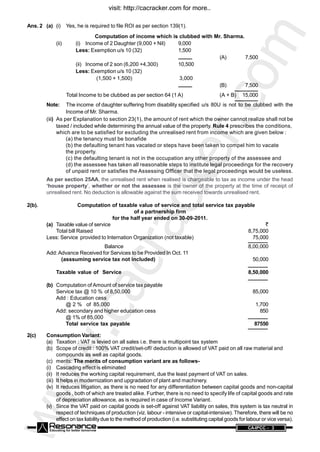 www.cacracker.com
ANCE CA-IPCC - 3
Ans. 2 (a) (i) Yes, he is required to file ROI as per section 139(1).
Computation of income which is clubbed with Mr. Sharma.
(ii) (i) Income of 2 Daughter (9,000 + Nil) 9,000
Less: Exemption u/s 10 (32) 1,500
(A) 7,500
(ii) Income of 2 son (6,200 +4,300) 10,500
Less: Exemption u/s 10 (32)
(1,500 + 1,500) 3,000
(B) 7,500
Total Income to be clubbed as per section 64 (1 A) (A + B) 15,000
Note: The income of daughter suffering from disability specified u/s 80U is not to be clubbed with the
Income of Mr. Sharma.
(iii) As per Explanation to section 23(1), the amount of rent which the owner cannot realize shall not be
taxed / included while determining the annual value of the property. Rule 4 prescribes the conditions,
which are to be satisfied for excluding the unrealised rent from income which are given below :
(a) the tenancy must be bonafide
(b) the defaulting tenant has vacated or steps have been taken to compel him to vacate
the property.
(c) the defaulting tenant is not in the occupation any other property of the assessee and
(d) the assessee has taken all reasonable steps to institute legal proceedings for the recovery
of unpaid rent or satisfies the Assessing Officer that the legal proceedings would be useless.
As per section 25AA, the unrealised rent when realised is chargeable to tax as income under the head
‘house property’, whether or not the assessee is the owner of the property at the time of receipt of
unrealised rent. No deduction is allowable against the sum received towards unrealised rent.
2(b). Computation of taxable value of service and total service tax payable
of a partnership firm
for the half year ended on 30-09-2011.
(a) Taxable value of service `
Total bill Raised 8,75,000
Less: Service provided to Internation Organization (not taxable) 75,000
Balance 8,00,000
Add:Advance Received for Services to be Provided In Oct. 11
(asssuming service tax not included) 50,000
Taxable value of Service 8,50,000
(b) Computation of Amount of service tax payable
Service tax @ 10 % of 8,50,000 85,000
Add : Education cess
@ 2 % of 85,000 1,700
Add: secondary and higher education cess 850
@ 1% of 85,000
Total service tax payable 87550
2(c) Consumption Variant:
(a) Taxation : VAT is levied on all sales i.e. there is multipoint tax system
(b) Scope of credit : 100% VAT credit/set-off/ deduction is allowed of VAT paid on all raw material and
compounds as well as capital goods.
(c) merits: The merits of consumption variant are as follows-
(i) Cascading effect is eliminated
(ii) It reduces the working capital requirement, due the least payment of VAT on sales.
(iii) It helps in modernization and upgradation of plant and machinery.
(iv) It reduces litigation, as there is no need for any differentiation between capital goods and non-capital
goods , both of which are treated alike. Further, there is no need to specify life of capital goods and rate
of depreciation allowance, as is required in case of Income Variant.
(v) Since the VAT paid on capital goods is set-off against VAT liability on sales, this system is tax neutral in
respect of techniques of production (viz. labour - intensive or capital-intensive). Therefore, there will be no
effect on tax liabilitydue to the method of production (i.e. substituting capital goods for labour or vice versa).
visit: http://cacracker.com for more..
 