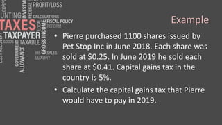 Example
• Pierre purchased 1100 shares issued by
Pet Stop Inc in June 2018. Each share was
sold at $0.25. In June 2019 he sold each
share at $0.41. Capital gains tax in the
country is 5%.
• Calculate the capital gains tax that Pierre
would have to pay in 2019.
 