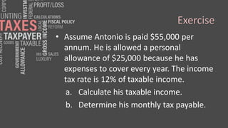 Exercise
• Assume Antonio is paid $55,000 per
annum. He is allowed a personal
allowance of $25,000 because he has
expenses to cover every year. The income
tax rate is 12% of taxable income.
a. Calculate his taxable income.
b. Determine his monthly tax payable.
 