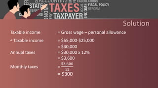 Solution
Taxable income = Gross wage – personal allowance
‫؞‬ Taxable income = $55,000-$25,000
= $30,000
Annual taxes = $30,000 x 12%
= $3,600
Monthly taxes =
$3,600
12
= $300
 