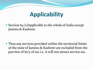 Applicability
 Section 64 (1)Applicable to the whole of India except

Jammu & Kashmir.

 Thus any services provided within the territorial limits

of the state of Jammu & Kashmir are excluded from the
purview of levy of tax i.e. it will not attract service tax.

 